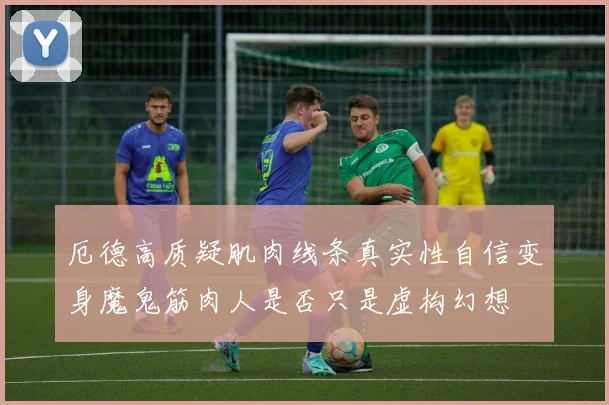 厄德高质疑肌肉线条真实性自信变身魔鬼筋肉人是否只是虚构幻想