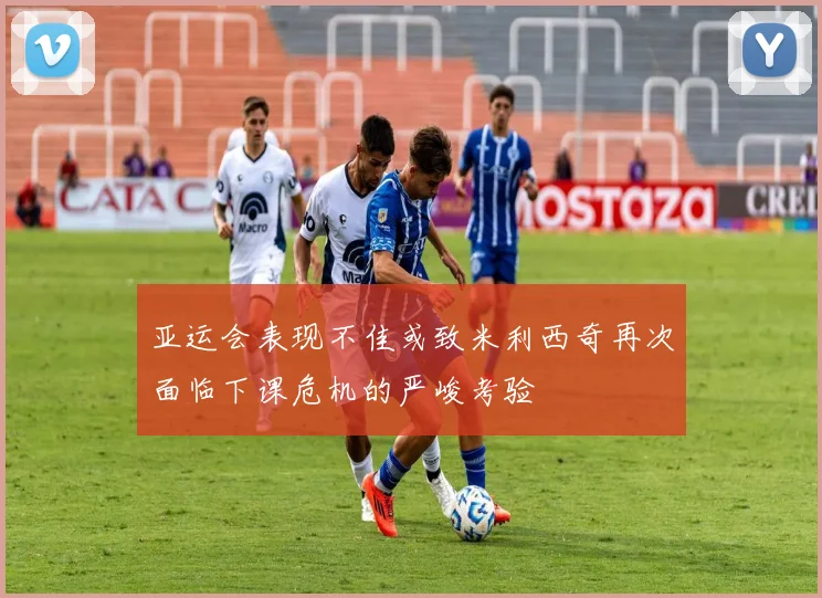 亚运会表现不佳或致米利西奇再次面临下课危机的严峻考验