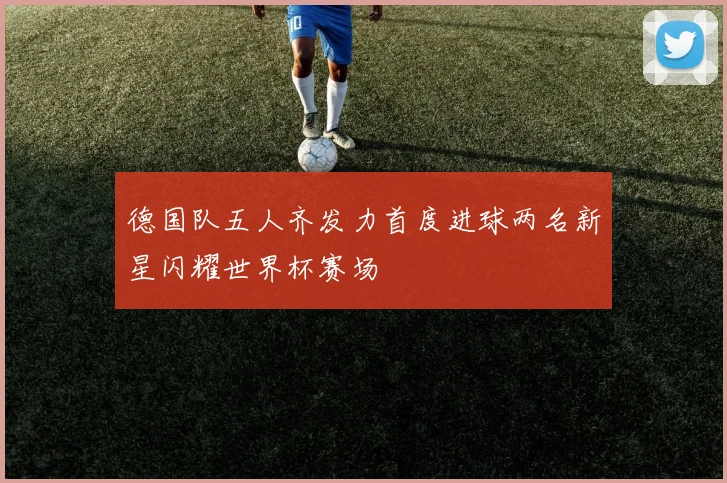 德国队五人齐发力首度进球两名新星闪耀世界杯赛场