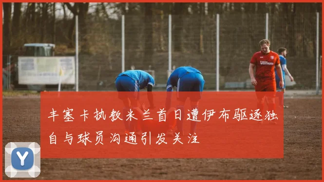 丰塞卡执教米兰首日遭伊布驱逐独自与球员沟通引发关注