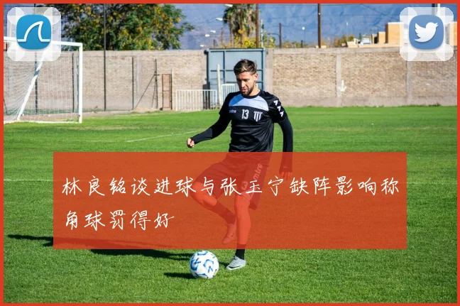 林良铭谈进球与张玉宁缺阵影响称角球罚得好