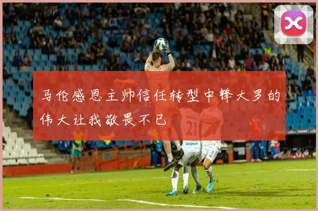 马伦感恩主帅信任转型中锋大罗的伟大让我敬畏不已