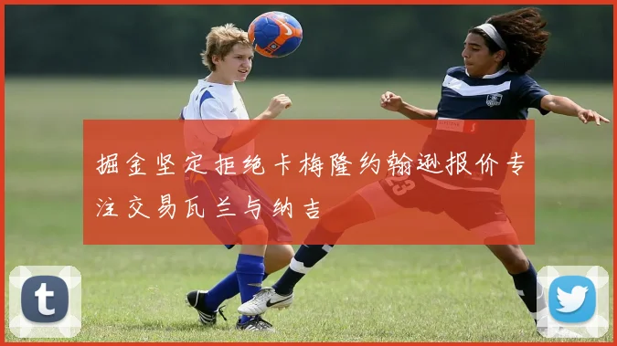 掘金坚定拒绝卡梅隆约翰逊报价专注交易瓦兰与纳吉
