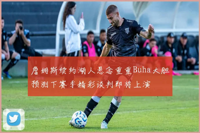 詹姆斯续约湖人悬念重重Buha大胆预测下赛季精彩谈判即将上演