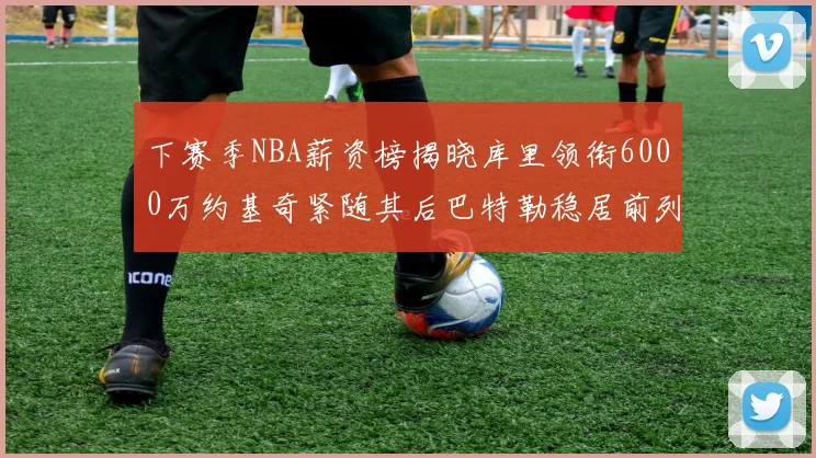 下赛季NBA薪资榜揭晓库里领衔6000万约基奇紧随其后巴特勒稳居前列