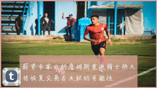 薪资专家分析詹姆斯重返骑士热火将恢复交易否决权的可能性