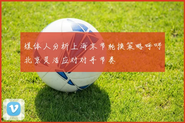 媒体人分析上海末节轮换策略呼吁北京灵活应对对手节奏